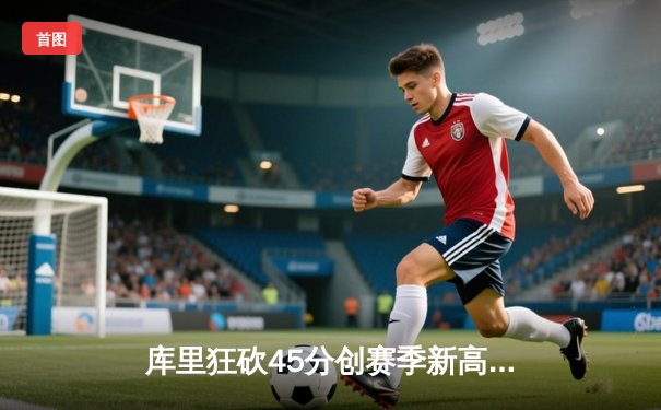 库里狂砍45分创赛季新高，勇士加时险胜凯尔特人延续主场不败