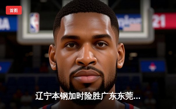 辽宁本钢加时险胜广东东莞 赵继伟35分导演惊天逆转