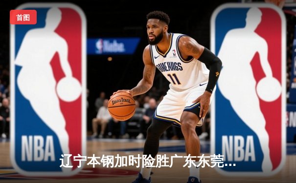 辽宁本钢加时险胜广东东莞 赵继伟33分导演惊天逆转